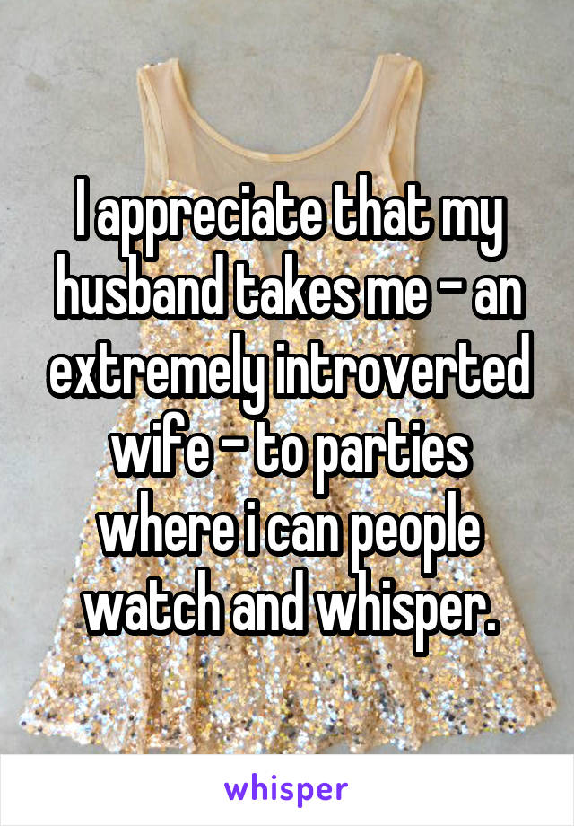 I appreciate that my husband takes me - an extremely introverted wife - to parties where i can people watch and whisper.