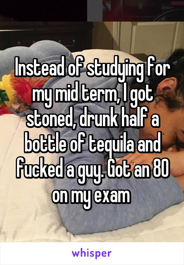 Instead of studying for my mid term, I got stoned, drunk half a bottle of tequila and fucked a guy. Got an 80 on my exam 