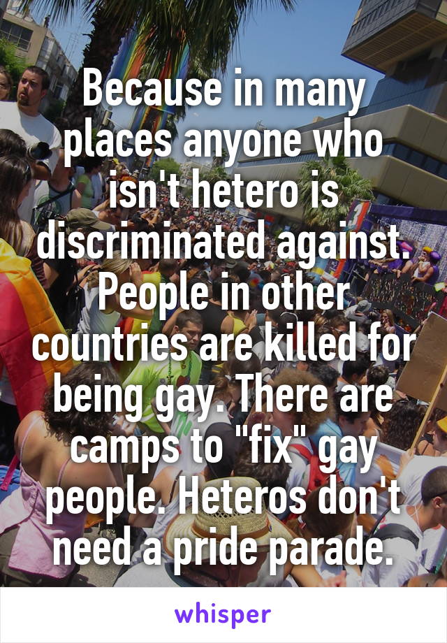 Because in many places anyone who isn't hetero is discriminated against. People in other countries are killed for being gay. There are camps to "fix" gay people. Heteros don't need a pride parade.