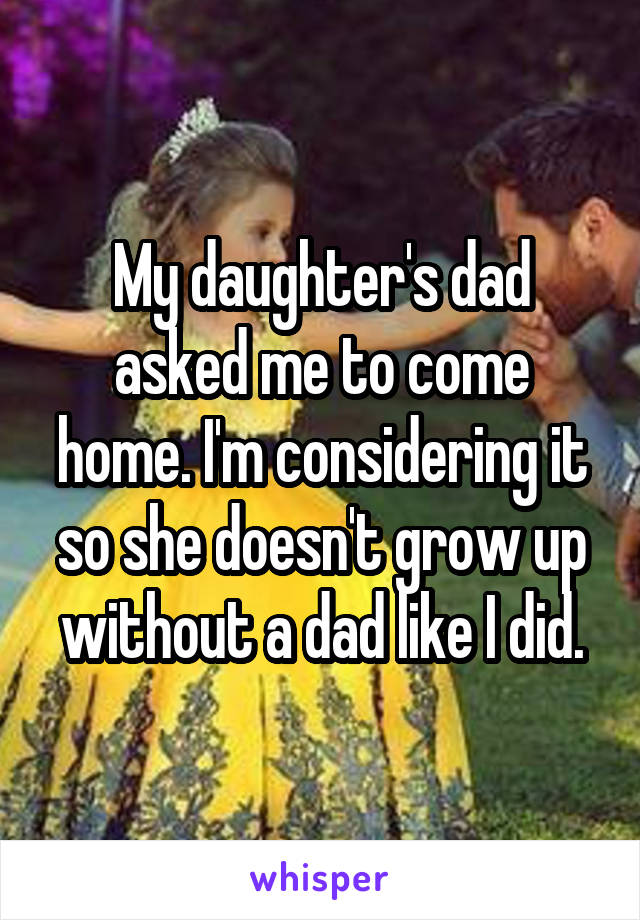 My daughter's dad asked me to come home. I'm considering it so she doesn't grow up without a dad like I did.