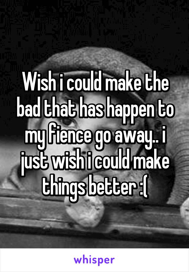 Wish i could make the bad that has happen to my fience go away.. i just wish i could make things better :(