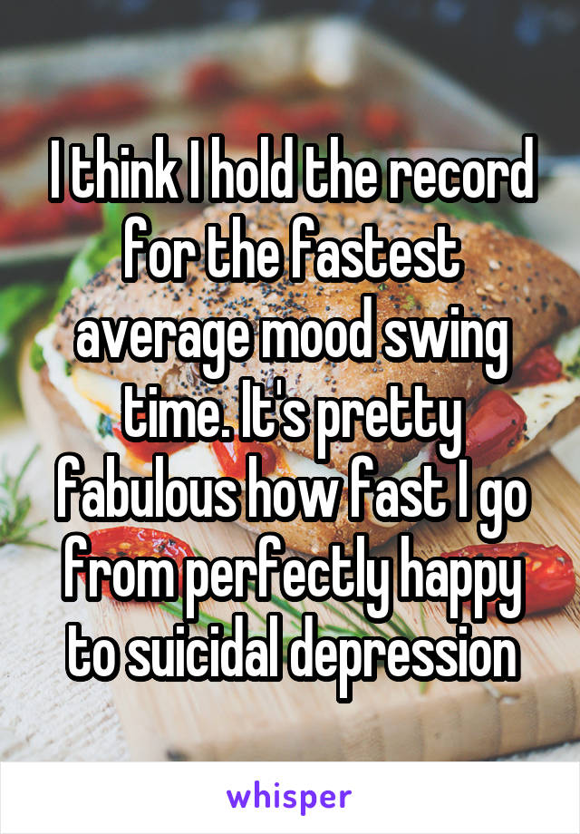 I think I hold the record for the fastest average mood swing time. It's pretty fabulous how fast I go from perfectly happy to suicidal depression