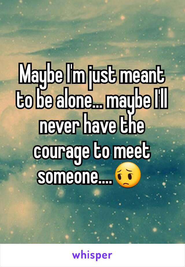 Maybe I'm just meant to be alone... maybe I'll never have the courage to meet someone....😔 