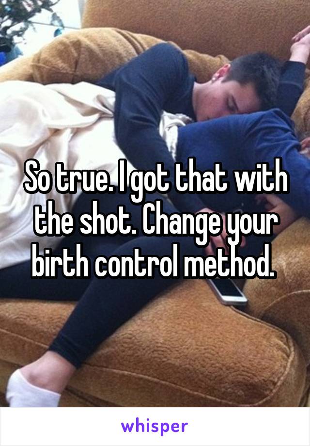 So true. I got that with the shot. Change your birth control method. 