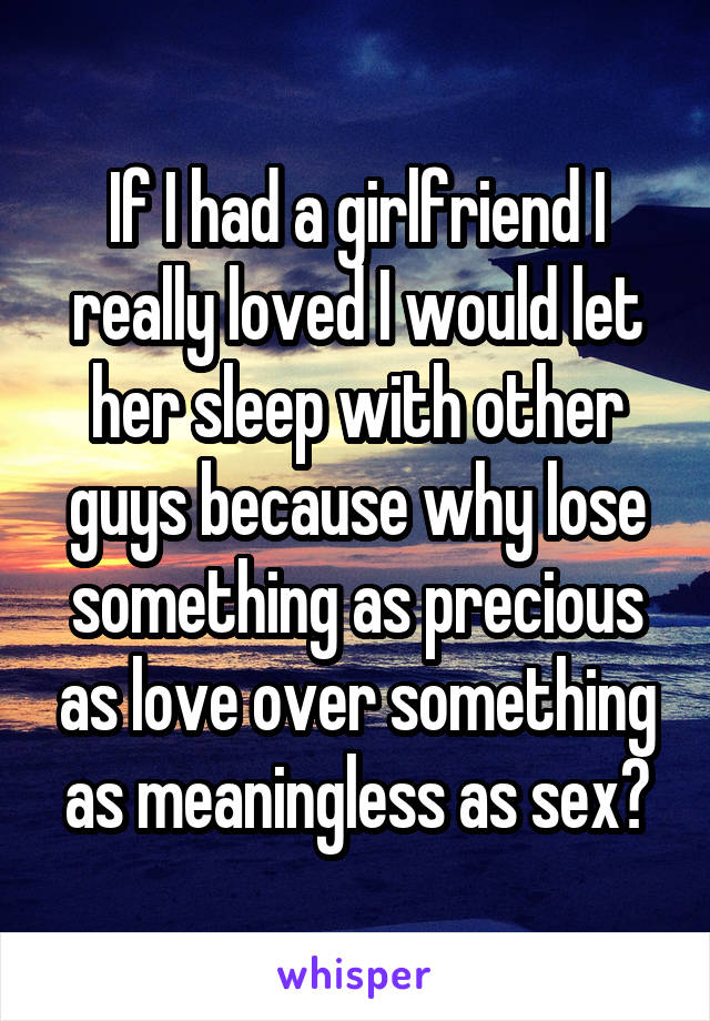 If I had a girlfriend I really loved I would let her sleep with other guys because why lose something as precious as love over something as meaningless as sex?