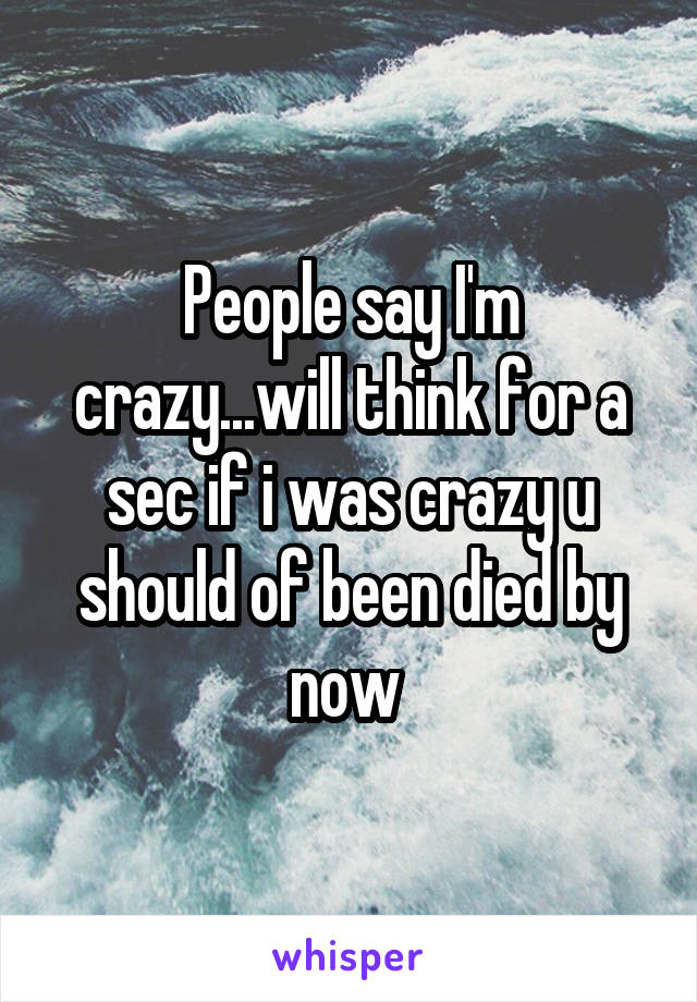 People say I'm crazy...will think for a sec if i was crazy u should of been died by now 