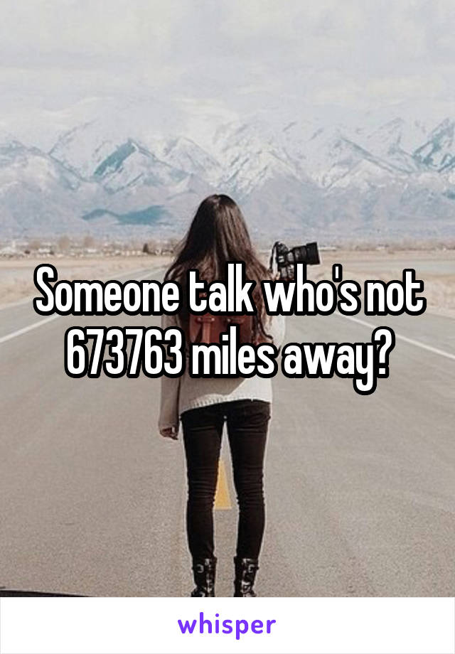 Someone talk who's not 673763 miles away?