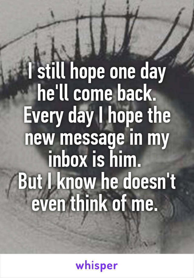 I still hope one day he'll come back.
Every day I hope the new message in my inbox is him. 
But I know he doesn't even think of me. 