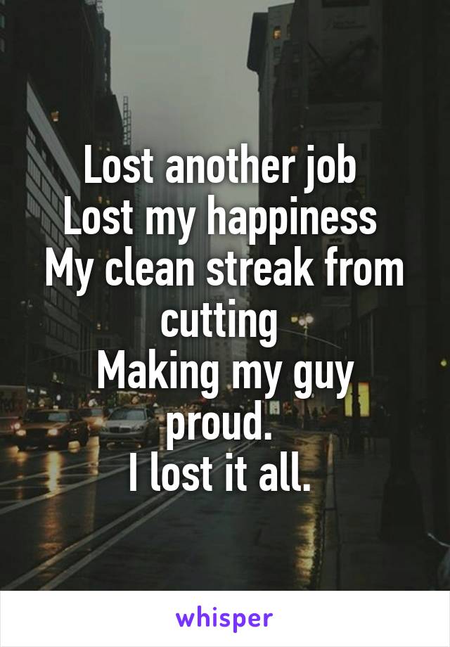 Lost another job 
Lost my happiness 
My clean streak from cutting 
Making my guy proud. 
I lost it all. 