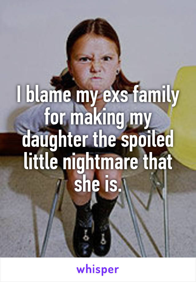 I blame my exs family for making my daughter the spoiled little nightmare that she is.