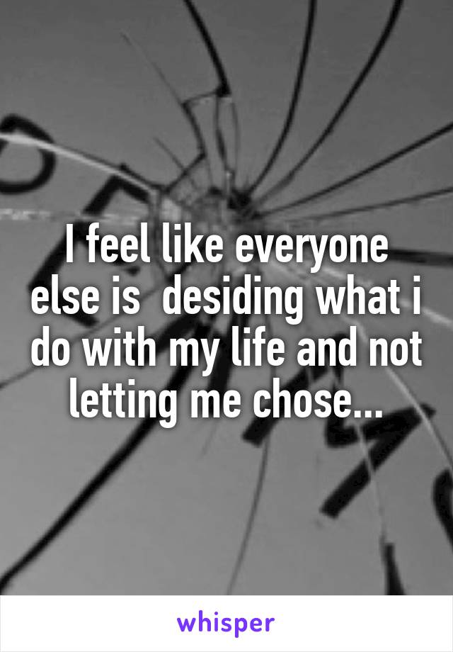 I feel like everyone else is  desiding what i do with my life and not letting me chose...