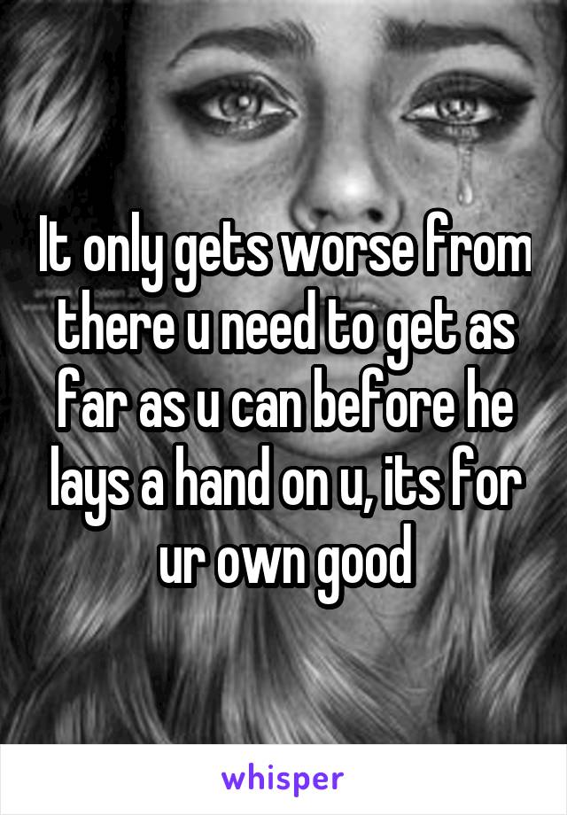 It only gets worse from there u need to get as far as u can before he lays a hand on u, its for ur own good