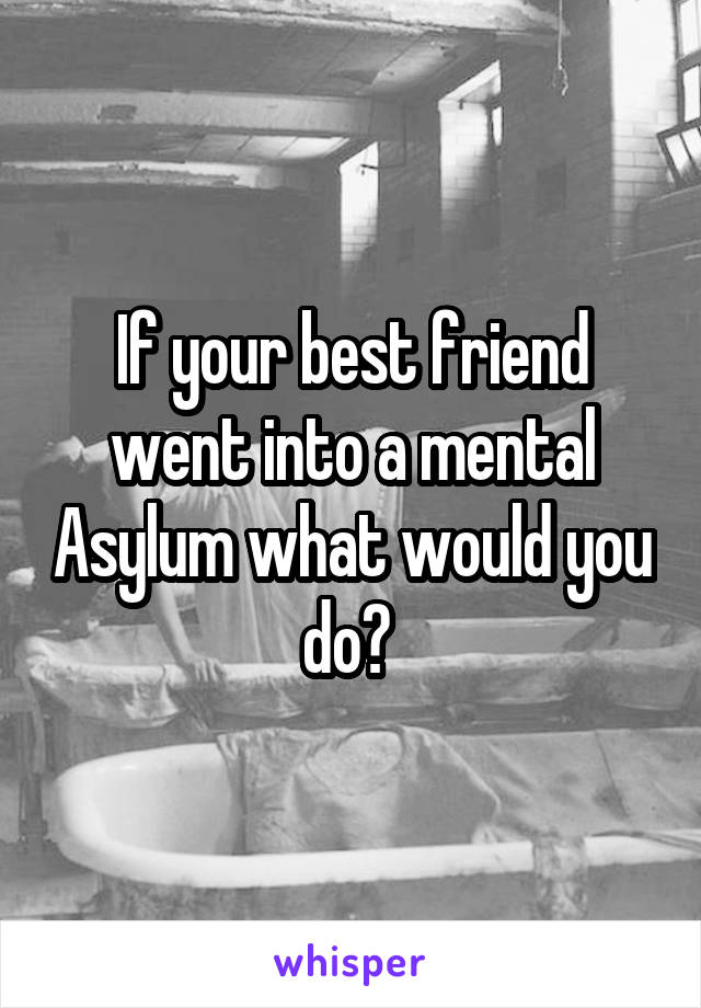 If your best friend went into a mental Asylum what would you do? 