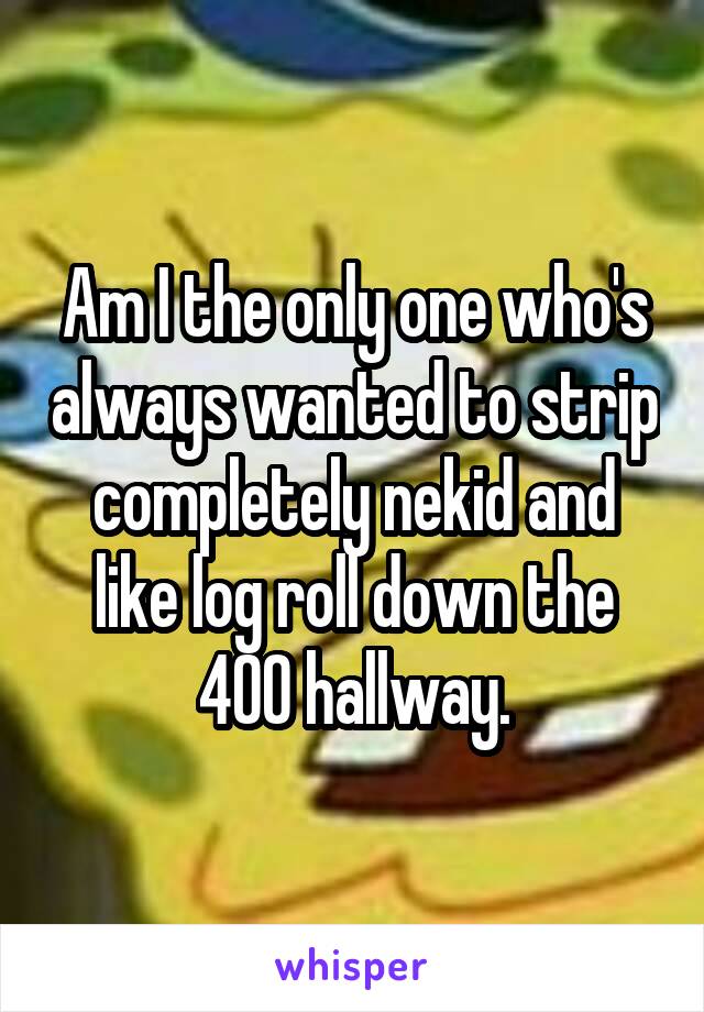 Am I the only one who's always wanted to strip completely nekid and like log roll down the 400 hallway.