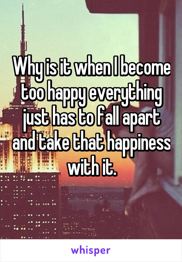 Why is it when I become too happy everything just has to fall apart and take that happiness with it.
