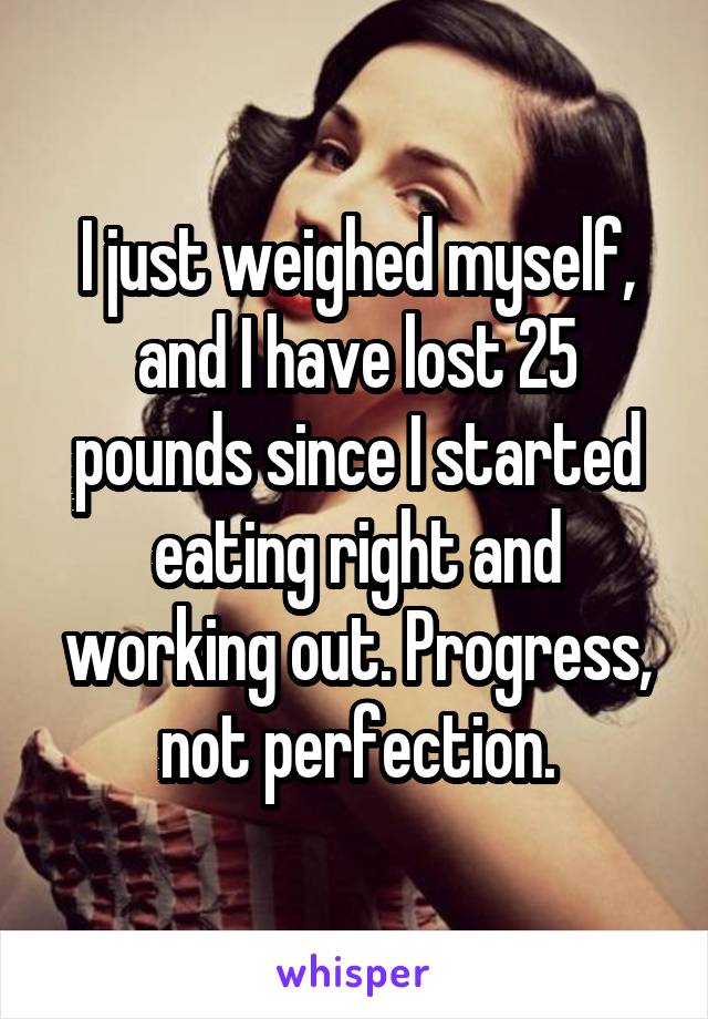 I just weighed myself, and I have lost 25 pounds since I started eating right and working out. Progress, not perfection.