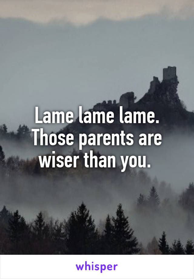 Lame lame lame. Those parents are wiser than you. 