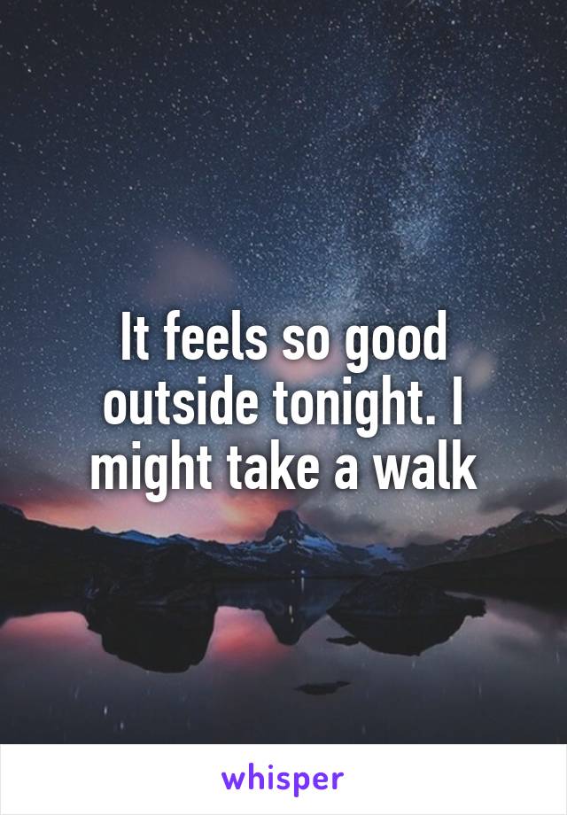 It feels so good outside tonight. I might take a walk