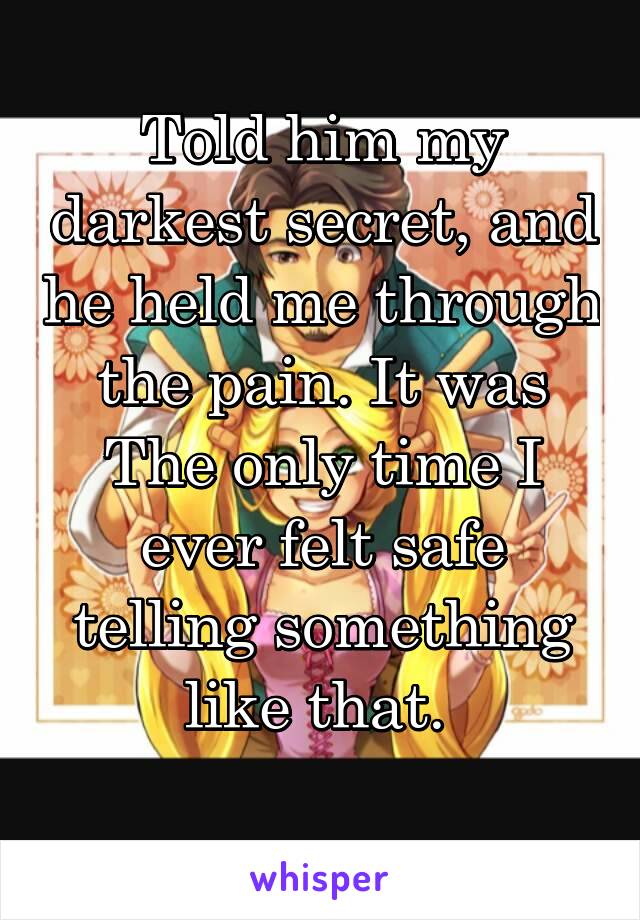 Told him my darkest secret, and he held me through the pain. It was The only time I ever felt safe telling something like that. 
