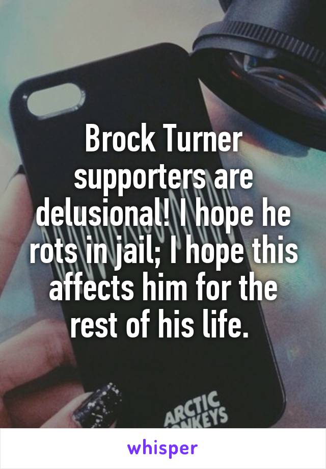 Brock Turner supporters are delusional! I hope he rots in jail; I hope this affects him for the rest of his life. 