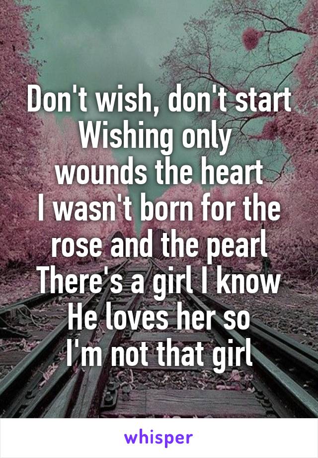 Don't wish, don't start
Wishing only 
wounds the heart
I wasn't born for the rose and the pearl
There's a girl I know
He loves her so
I'm not that girl