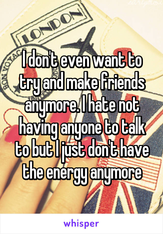 I don't even want to try and make friends anymore. I hate not having anyone to talk to but I just don't have the energy anymore