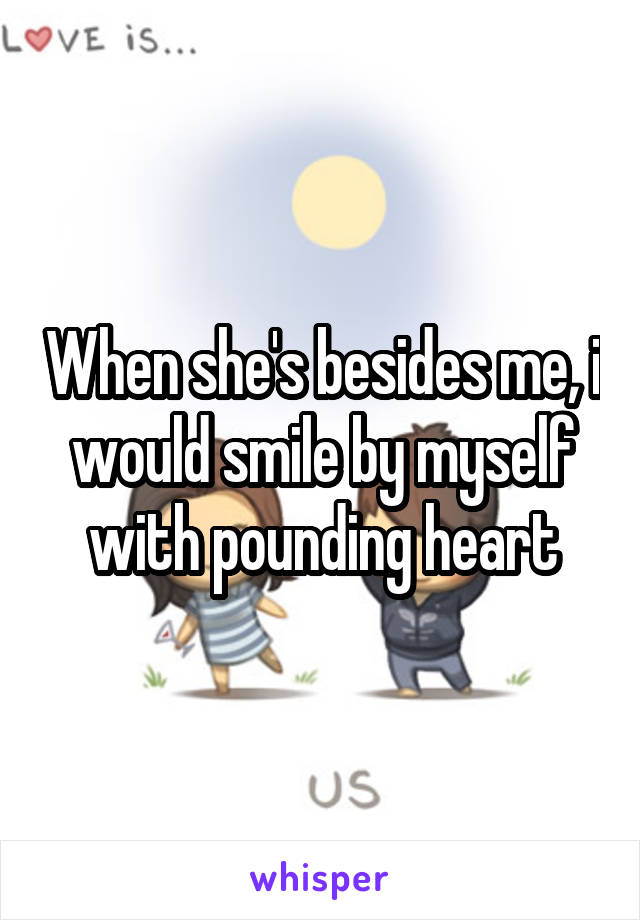 When she's besides me, i would smile by myself with pounding heart