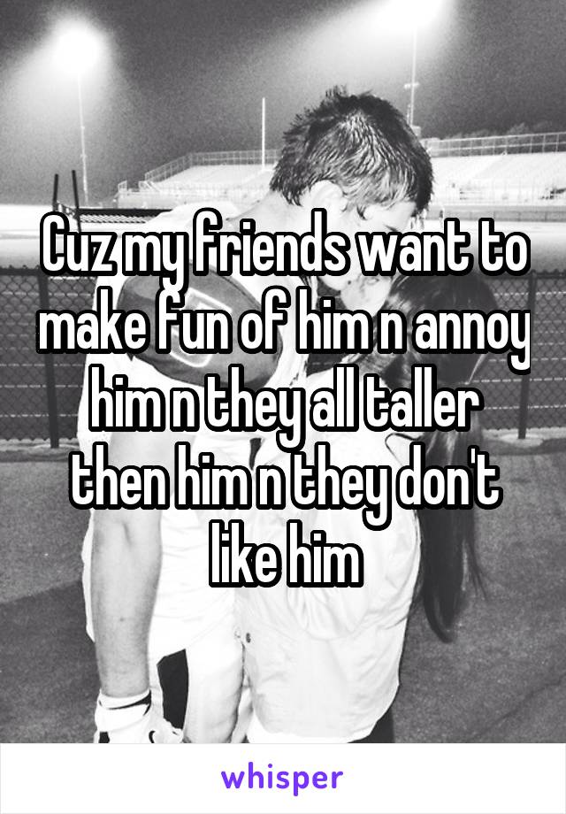 Cuz my friends want to make fun of him n annoy him n they all taller then him n they don't like him