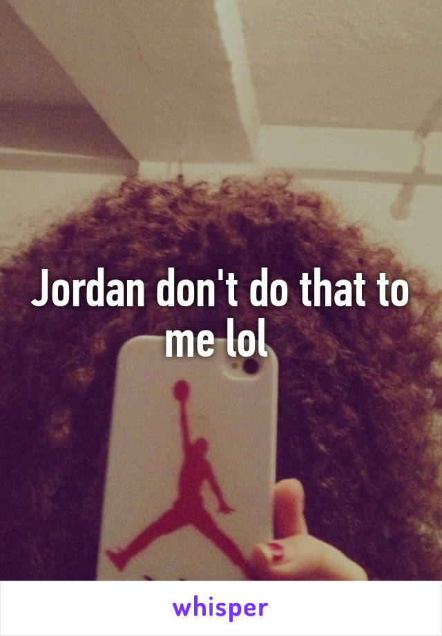 Jordan don't do that to me lol 