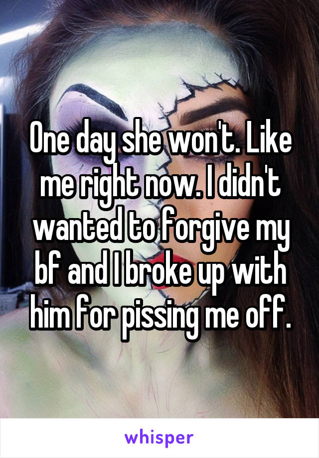 One day she won't. Like me right now. I didn't wanted to forgive my bf and I broke up with him for pissing me off.