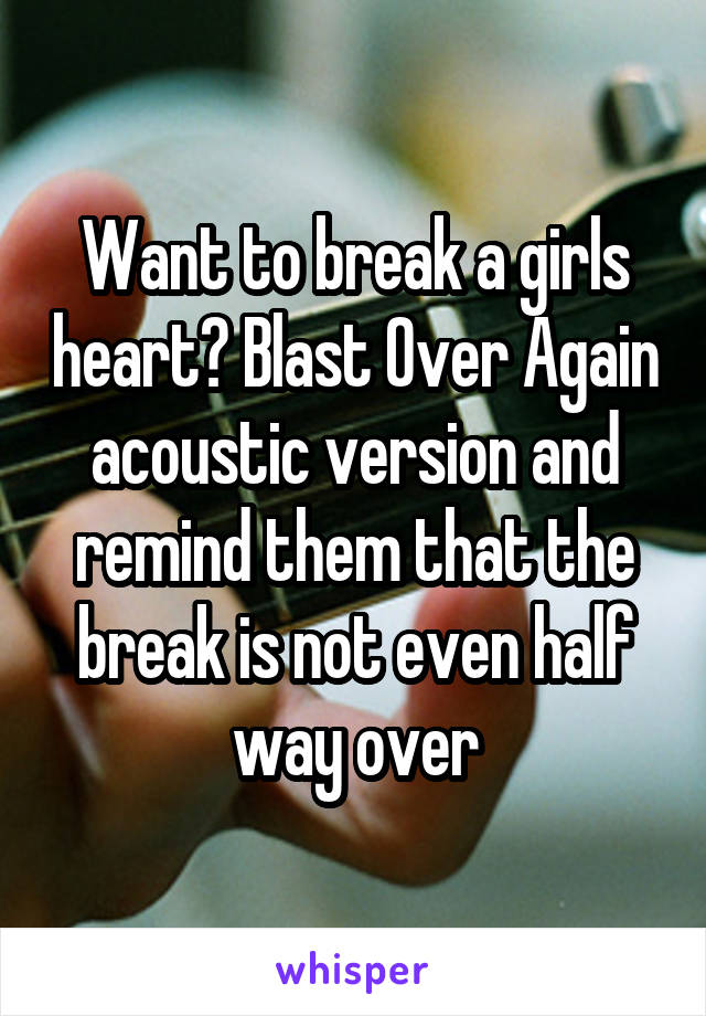 Want to break a girls heart? Blast Over Again acoustic version and remind them that the break is not even half way over