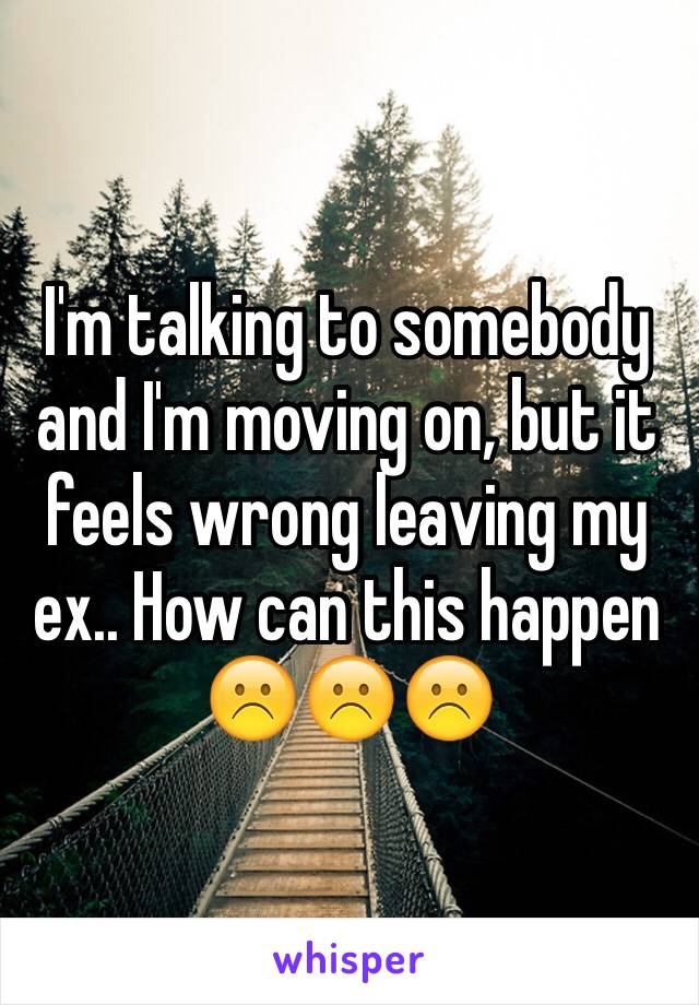 I'm talking to somebody and I'm moving on, but it feels wrong leaving my ex.. How can this happen ☹️☹️☹️