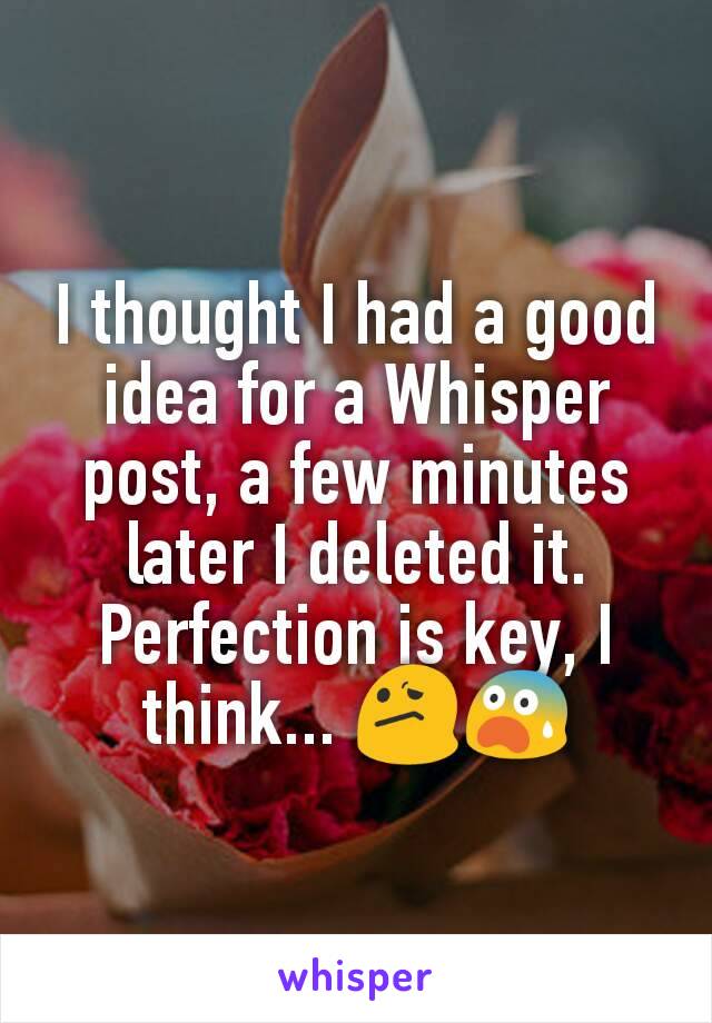 I thought I had a good idea for a Whisper post, a few minutes later I deleted it. Perfection is key, I think... 😕😨