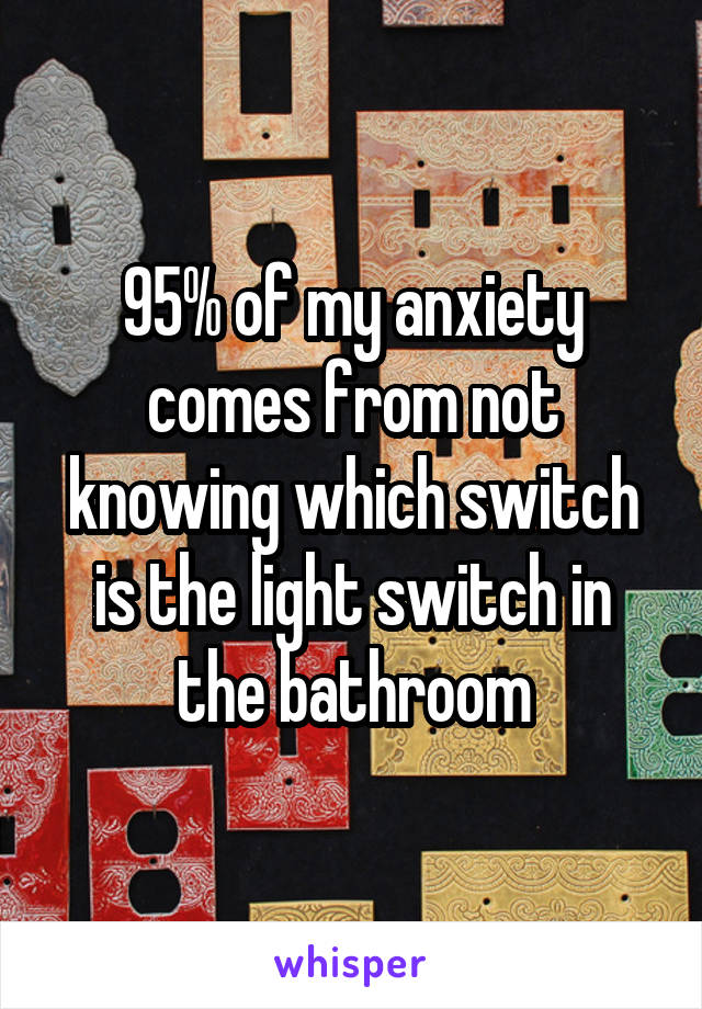 95% of my anxiety comes from not knowing which switch is the light switch in the bathroom