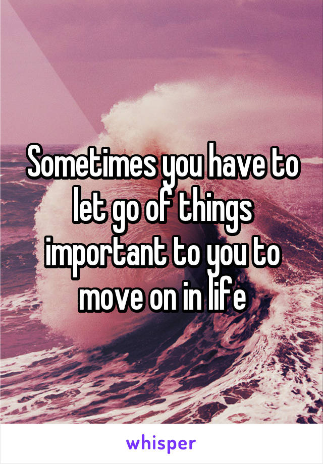 Sometimes you have to let go of things important to you to move on in life