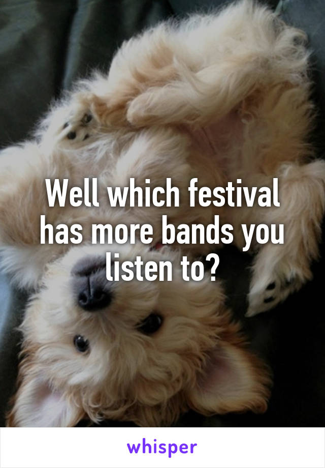 Well which festival has more bands you listen to?