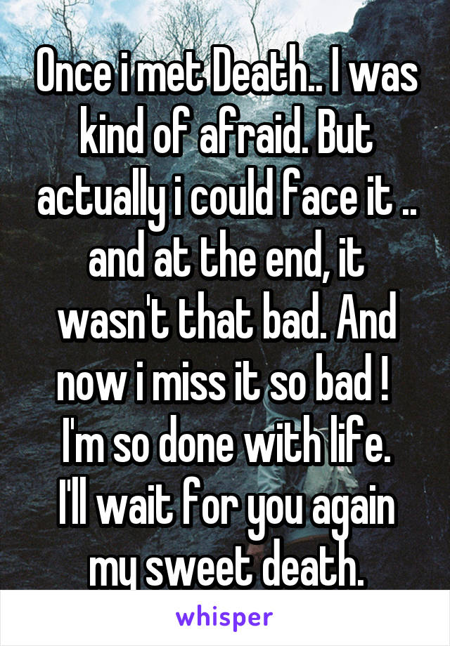 Once i met Death.. I was kind of afraid. But actually i could face it .. and at the end, it wasn't that bad. And now i miss it so bad ! 
I'm so done with life.
I'll wait for you again my sweet death.