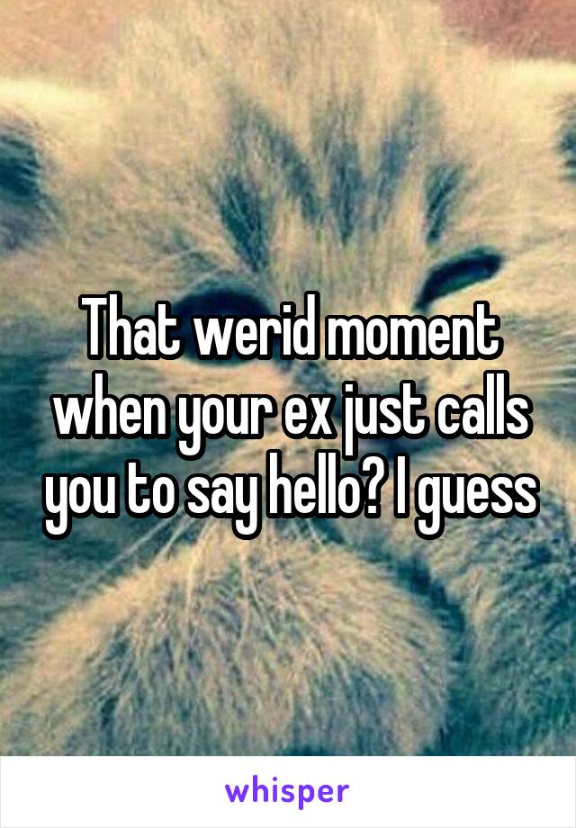 That werid moment when your ex just calls you to say hello? I guess