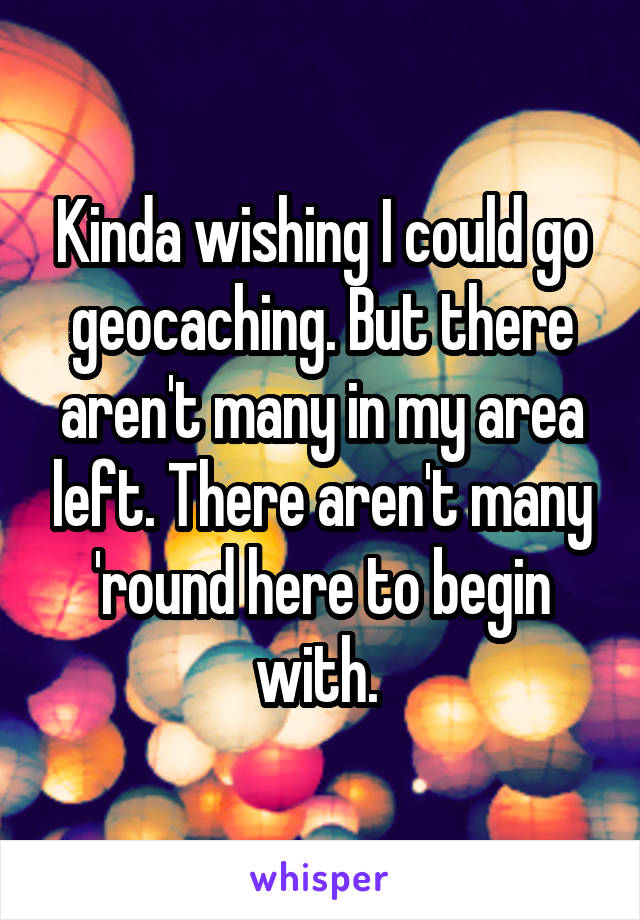 Kinda wishing I could go geocaching. But there aren't many in my area left. There aren't many 'round here to begin with. 