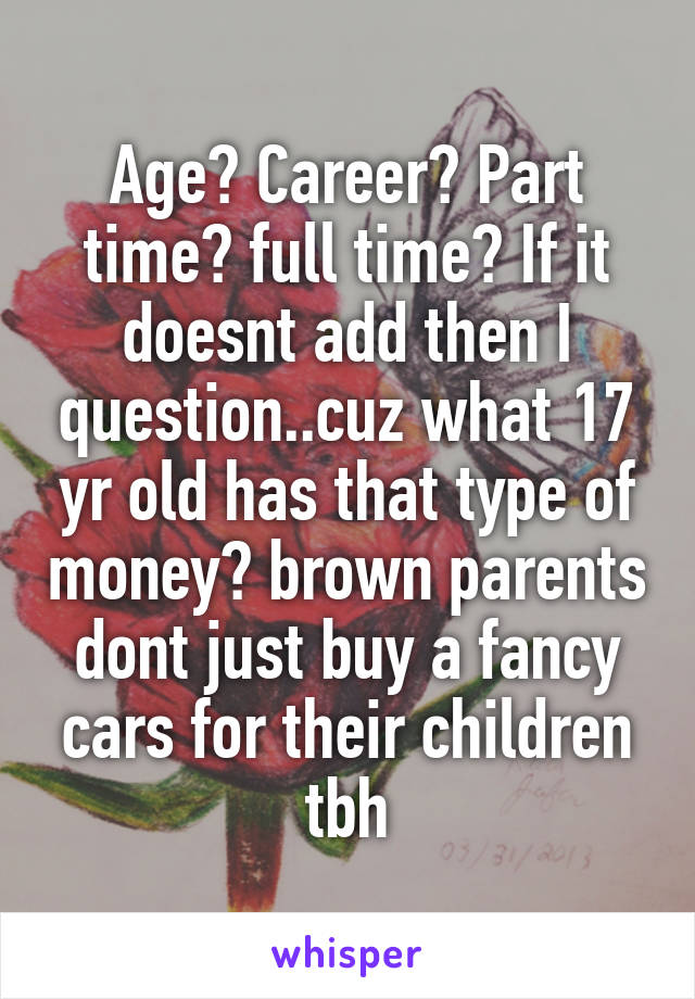 Age? Career? Part time? full time? If it doesnt add then I question..cuz what 17 yr old has that type of money? brown parents dont just buy a fancy cars for their children tbh