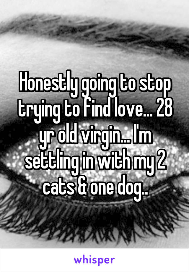 Honestly going to stop trying to find love... 28 yr old virgin... I'm settling in with my 2 cats & one dog..