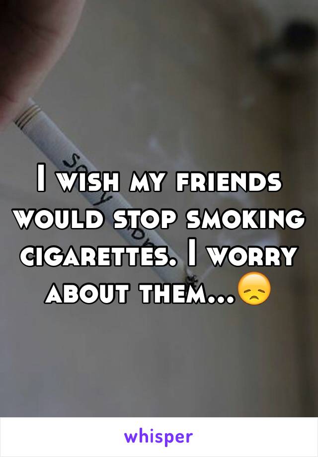 I wish my friends would stop smoking cigarettes. I worry about them...😞