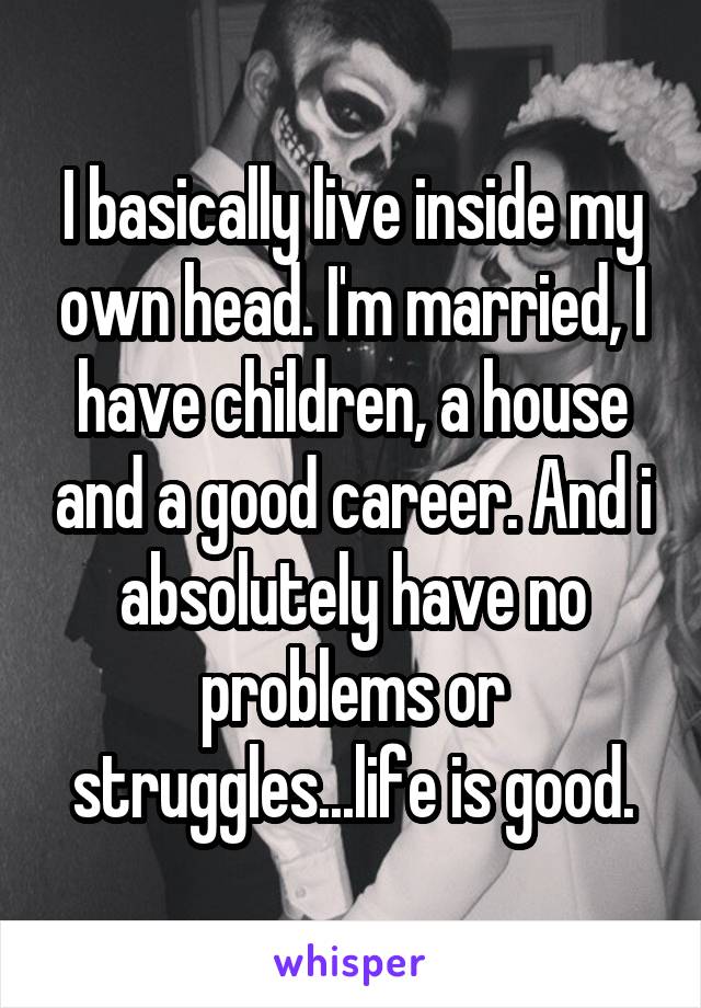 I basically live inside my own head. I'm married, I have children, a house and a good career. And i absolutely have no problems or struggles...life is good.