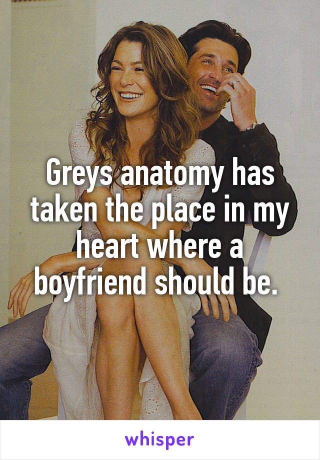 Greys anatomy has taken the place in my heart where a boyfriend should be. 