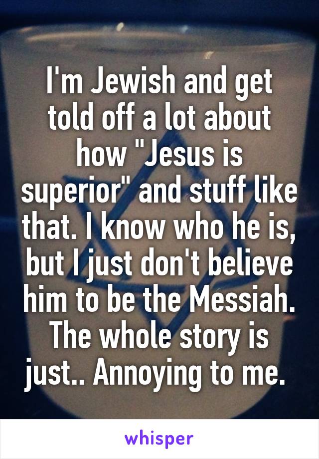 I'm Jewish and get told off a lot about how "Jesus is superior" and stuff like that. I know who he is, but I just don't believe him to be the Messiah. The whole story is just.. Annoying to me. 