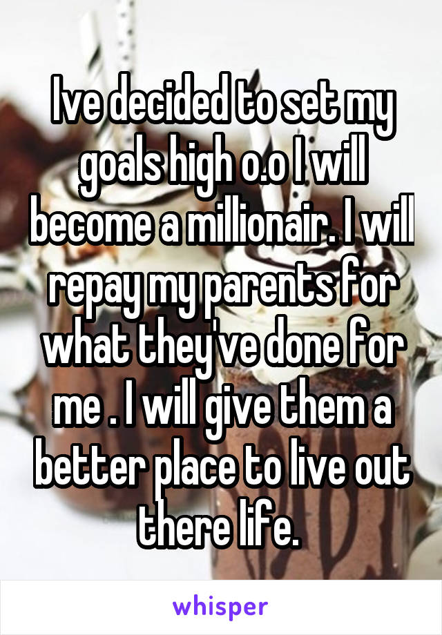 Ive decided to set my goals high o.o I will become a millionair. I will repay my parents for what they've done for me . I will give them a better place to live out there life. 