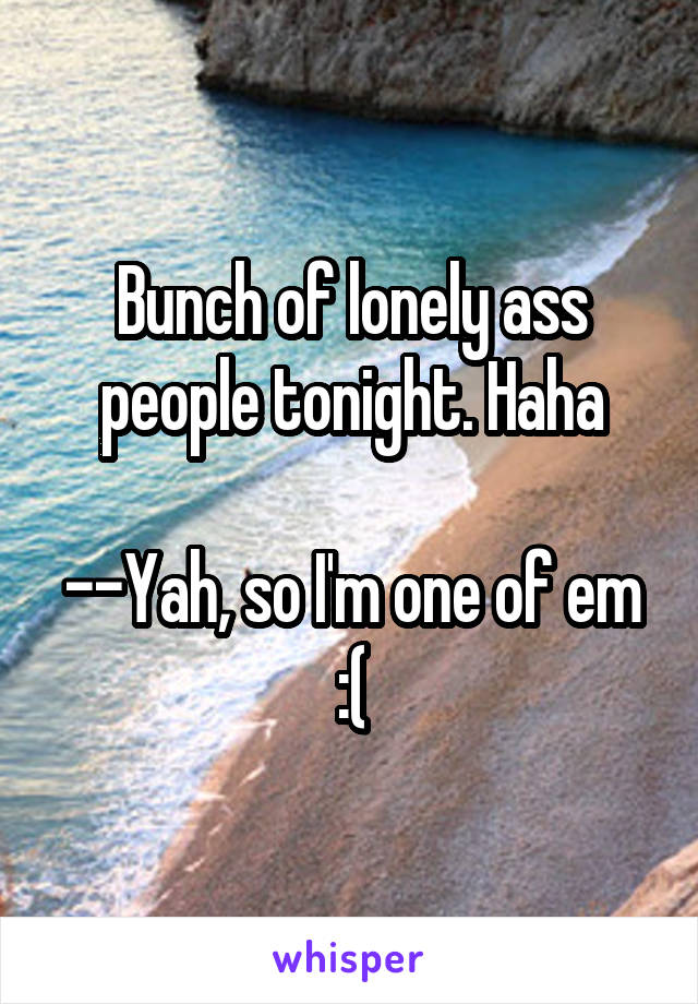 Bunch of lonely ass people tonight. Haha

--Yah, so I'm one of em :(