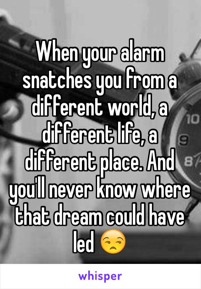 When your alarm snatches you from a different world, a different life, a different place. And you'll never know where that dream could have led 😒