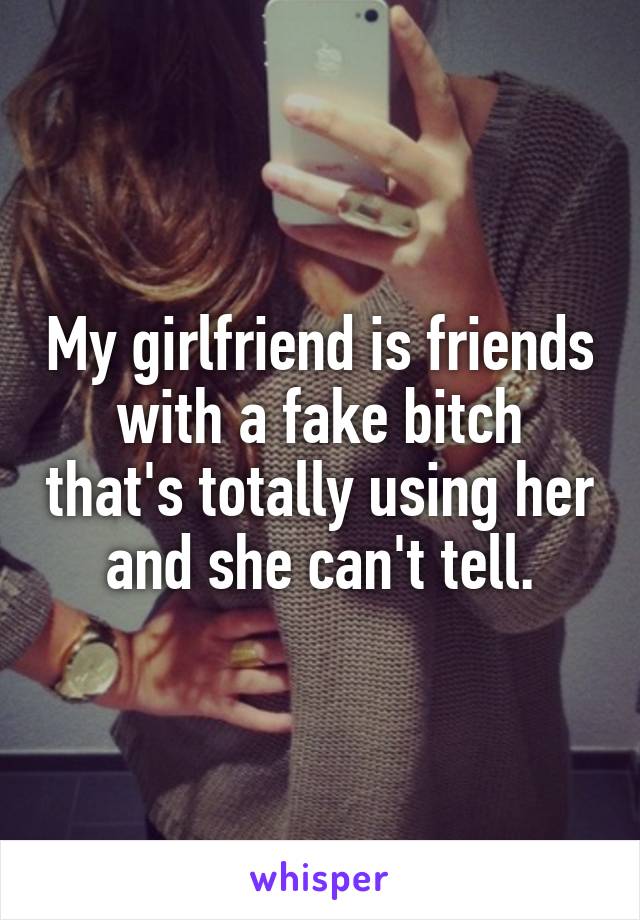 My girlfriend is friends with a fake bitch that's totally using her and she can't tell.