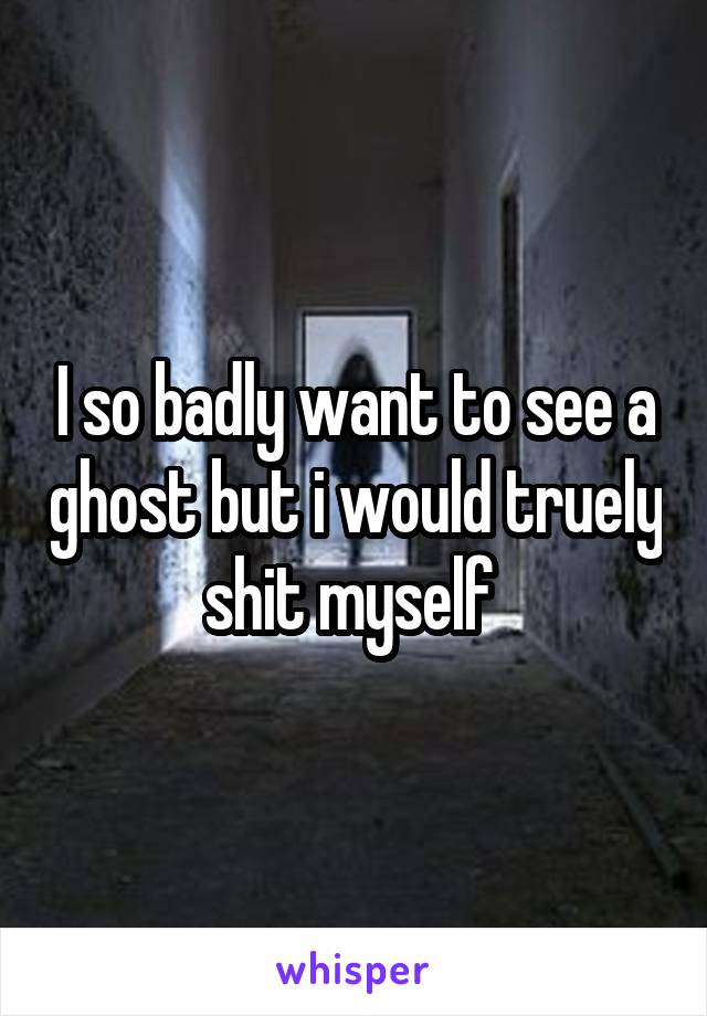 I so badly want to see a ghost but i would truely shit myself 